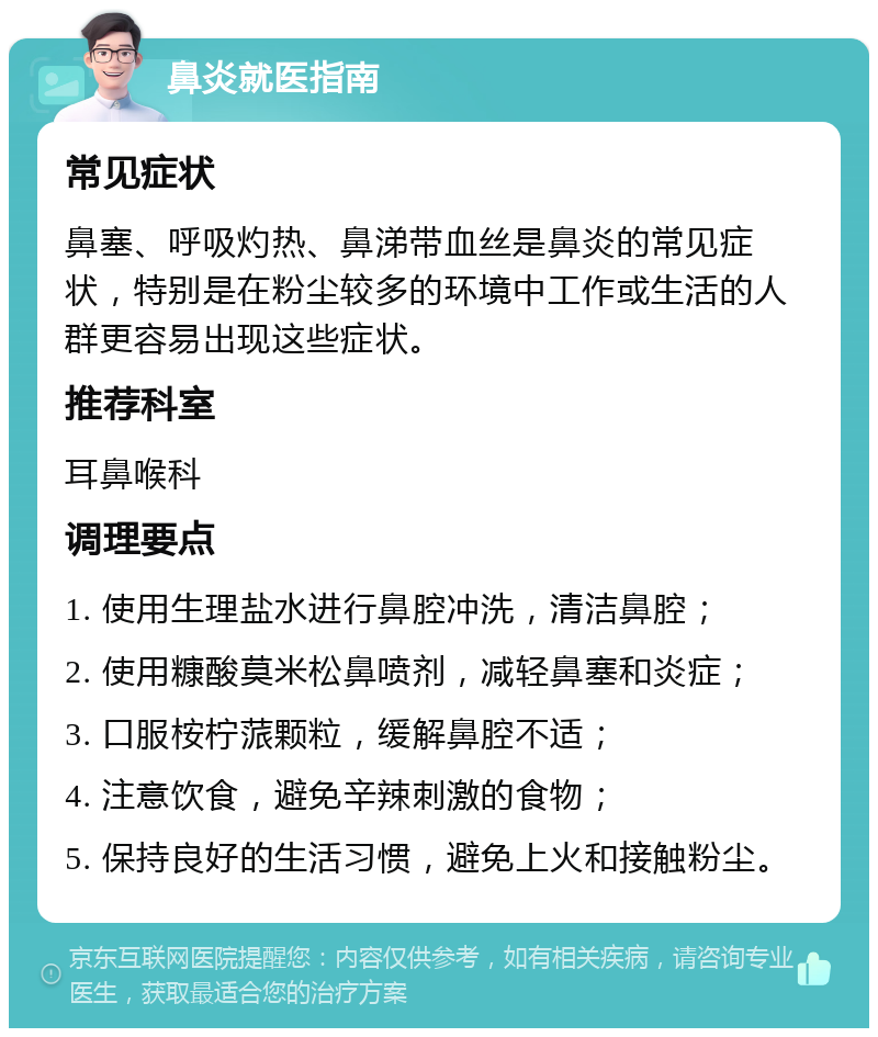 鼻炎就医指南 常见症状 鼻塞、呼吸灼热、鼻涕带血丝是鼻炎的常见症状，特别是在粉尘较多的环境中工作或生活的人群更容易出现这些症状。 推荐科室 耳鼻喉科 调理要点 1. 使用生理盐水进行鼻腔冲洗，清洁鼻腔； 2. 使用糠酸莫米松鼻喷剂，减轻鼻塞和炎症； 3. 口服桉柠蒎颗粒，缓解鼻腔不适； 4. 注意饮食，避免辛辣刺激的食物； 5. 保持良好的生活习惯，避免上火和接触粉尘。