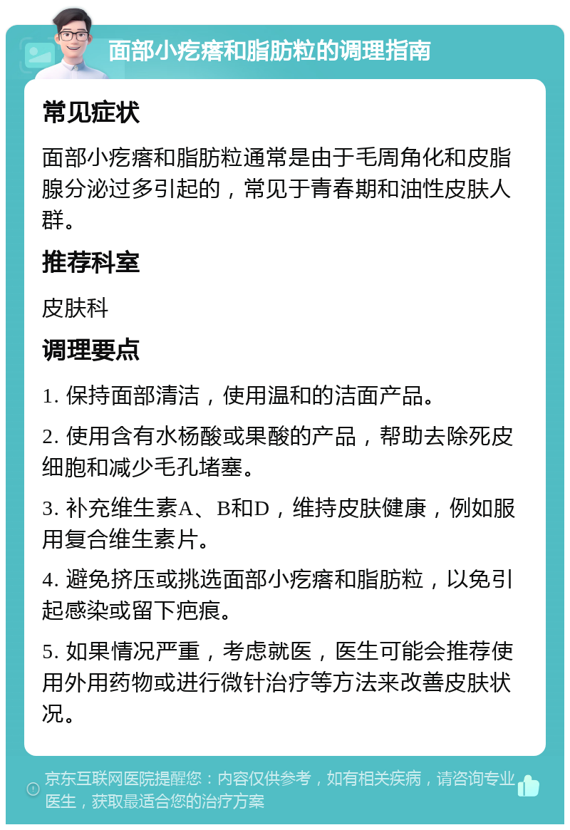 面部小疙瘩和脂肪粒的调理指南 常见症状 面部小疙瘩和脂肪粒通常是由于毛周角化和皮脂腺分泌过多引起的，常见于青春期和油性皮肤人群。 推荐科室 皮肤科 调理要点 1. 保持面部清洁，使用温和的洁面产品。 2. 使用含有水杨酸或果酸的产品，帮助去除死皮细胞和减少毛孔堵塞。 3. 补充维生素A、B和D，维持皮肤健康，例如服用复合维生素片。 4. 避免挤压或挑选面部小疙瘩和脂肪粒，以免引起感染或留下疤痕。 5. 如果情况严重，考虑就医，医生可能会推荐使用外用药物或进行微针治疗等方法来改善皮肤状况。