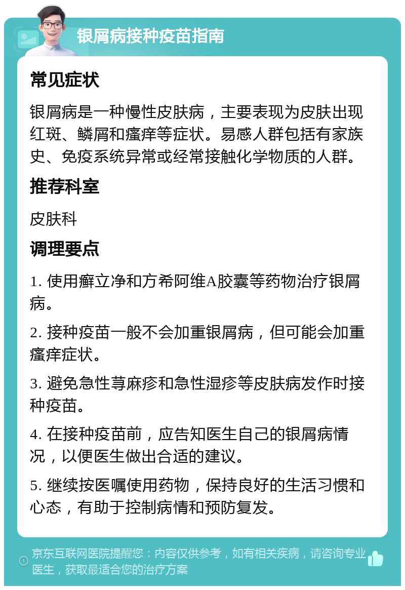 银屑病接种疫苗指南 常见症状 银屑病是一种慢性皮肤病，主要表现为皮肤出现红斑、鳞屑和瘙痒等症状。易感人群包括有家族史、免疫系统异常或经常接触化学物质的人群。 推荐科室 皮肤科 调理要点 1. 使用癣立净和方希阿维A胶囊等药物治疗银屑病。 2. 接种疫苗一般不会加重银屑病，但可能会加重瘙痒症状。 3. 避免急性荨麻疹和急性湿疹等皮肤病发作时接种疫苗。 4. 在接种疫苗前，应告知医生自己的银屑病情况，以便医生做出合适的建议。 5. 继续按医嘱使用药物，保持良好的生活习惯和心态，有助于控制病情和预防复发。