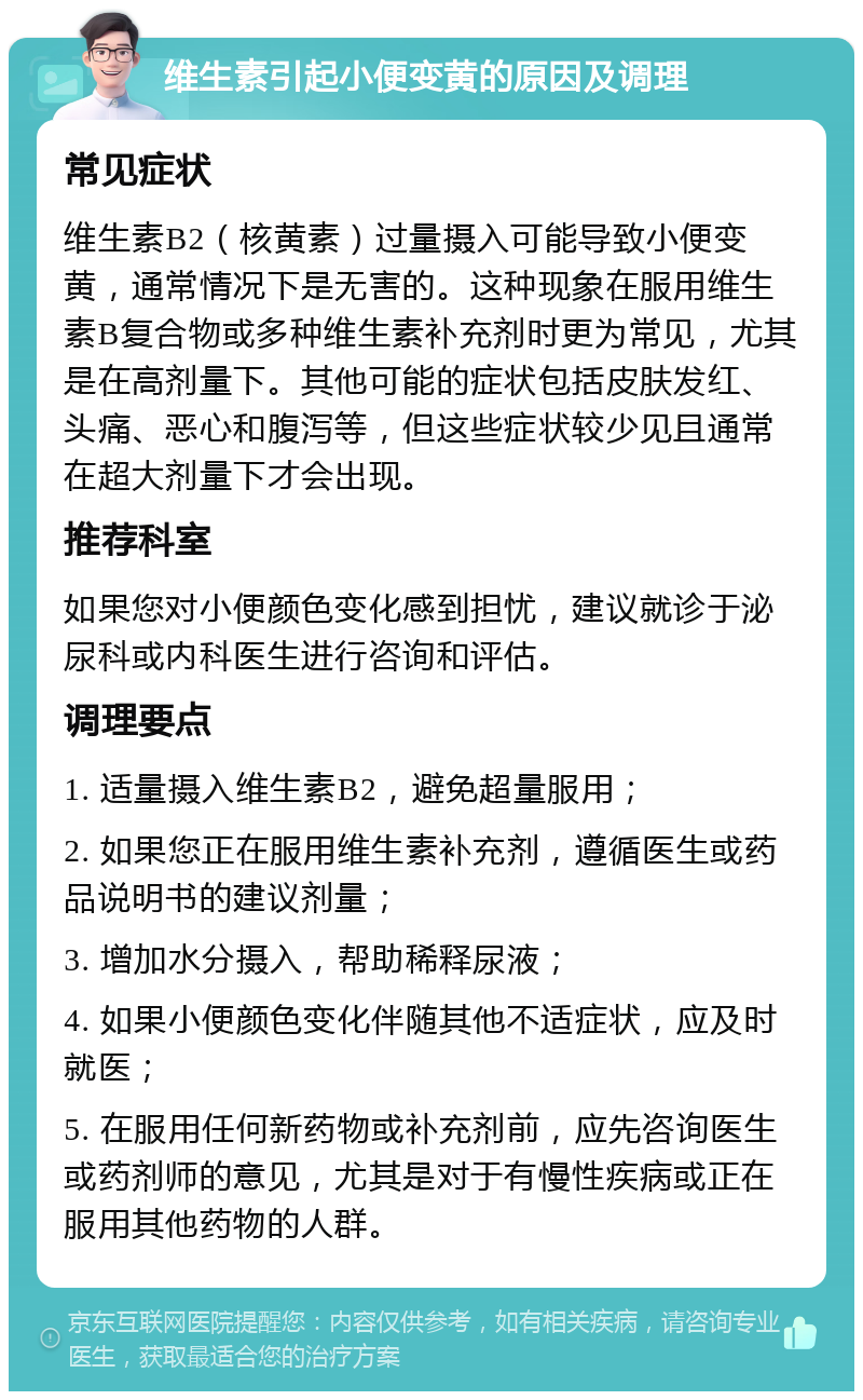 维生素引起小便变黄的原因及调理 常见症状 维生素B2（核黄素）过量摄入可能导致小便变黄，通常情况下是无害的。这种现象在服用维生素B复合物或多种维生素补充剂时更为常见，尤其是在高剂量下。其他可能的症状包括皮肤发红、头痛、恶心和腹泻等，但这些症状较少见且通常在超大剂量下才会出现。 推荐科室 如果您对小便颜色变化感到担忧，建议就诊于泌尿科或内科医生进行咨询和评估。 调理要点 1. 适量摄入维生素B2，避免超量服用； 2. 如果您正在服用维生素补充剂，遵循医生或药品说明书的建议剂量； 3. 增加水分摄入，帮助稀释尿液； 4. 如果小便颜色变化伴随其他不适症状，应及时就医； 5. 在服用任何新药物或补充剂前，应先咨询医生或药剂师的意见，尤其是对于有慢性疾病或正在服用其他药物的人群。