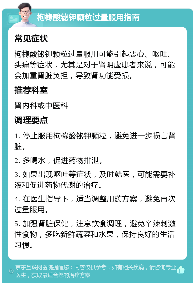 枸橼酸铋钾颗粒过量服用指南 常见症状 枸橼酸铋钾颗粒过量服用可能引起恶心、呕吐、头痛等症状，尤其是对于肾阴虚患者来说，可能会加重肾脏负担，导致肾功能受损。 推荐科室 肾内科或中医科 调理要点 1. 停止服用枸橼酸铋钾颗粒，避免进一步损害肾脏。 2. 多喝水，促进药物排泄。 3. 如果出现呕吐等症状，及时就医，可能需要补液和促进药物代谢的治疗。 4. 在医生指导下，适当调整用药方案，避免再次过量服用。 5. 加强肾脏保健，注意饮食调理，避免辛辣刺激性食物，多吃新鲜蔬菜和水果，保持良好的生活习惯。