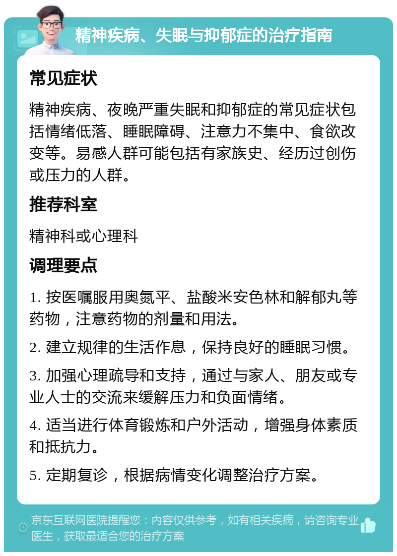 精神疾病、失眠与抑郁症的治疗指南 常见症状 精神疾病、夜晚严重失眠和抑郁症的常见症状包括情绪低落、睡眠障碍、注意力不集中、食欲改变等。易感人群可能包括有家族史、经历过创伤或压力的人群。 推荐科室 精神科或心理科 调理要点 1. 按医嘱服用奥氮平、盐酸米安色林和解郁丸等药物，注意药物的剂量和用法。 2. 建立规律的生活作息，保持良好的睡眠习惯。 3. 加强心理疏导和支持，通过与家人、朋友或专业人士的交流来缓解压力和负面情绪。 4. 适当进行体育锻炼和户外活动，增强身体素质和抵抗力。 5. 定期复诊，根据病情变化调整治疗方案。