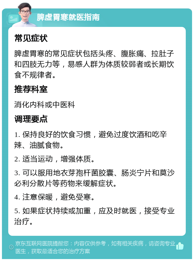 脾虚胃寒就医指南 常见症状 脾虚胃寒的常见症状包括头疼、腹胀痛、拉肚子和四肢无力等，易感人群为体质较弱者或长期饮食不规律者。 推荐科室 消化内科或中医科 调理要点 1. 保持良好的饮食习惯，避免过度饮酒和吃辛辣、油腻食物。 2. 适当运动，增强体质。 3. 可以服用地衣芽孢杆菌胶囊、肠炎宁片和莫沙必利分散片等药物来缓解症状。 4. 注意保暖，避免受寒。 5. 如果症状持续或加重，应及时就医，接受专业治疗。