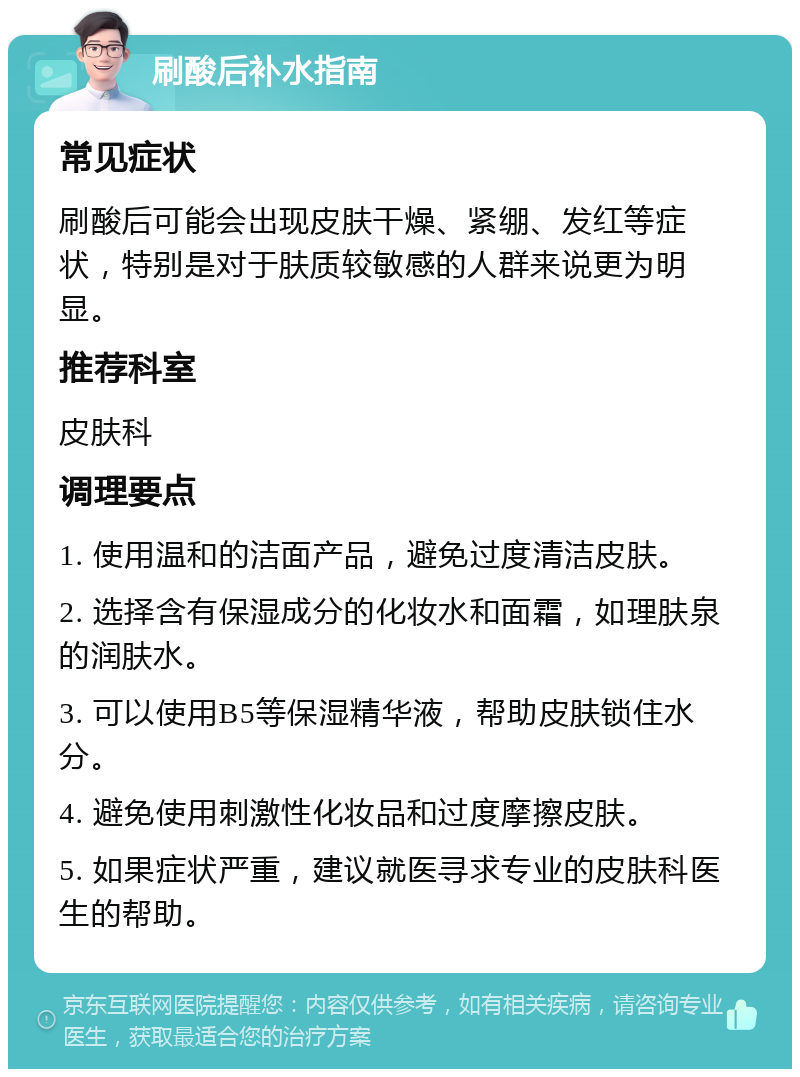 刷酸后补水指南 常见症状 刷酸后可能会出现皮肤干燥、紧绷、发红等症状，特别是对于肤质较敏感的人群来说更为明显。 推荐科室 皮肤科 调理要点 1. 使用温和的洁面产品，避免过度清洁皮肤。 2. 选择含有保湿成分的化妆水和面霜，如理肤泉的润肤水。 3. 可以使用B5等保湿精华液，帮助皮肤锁住水分。 4. 避免使用刺激性化妆品和过度摩擦皮肤。 5. 如果症状严重，建议就医寻求专业的皮肤科医生的帮助。