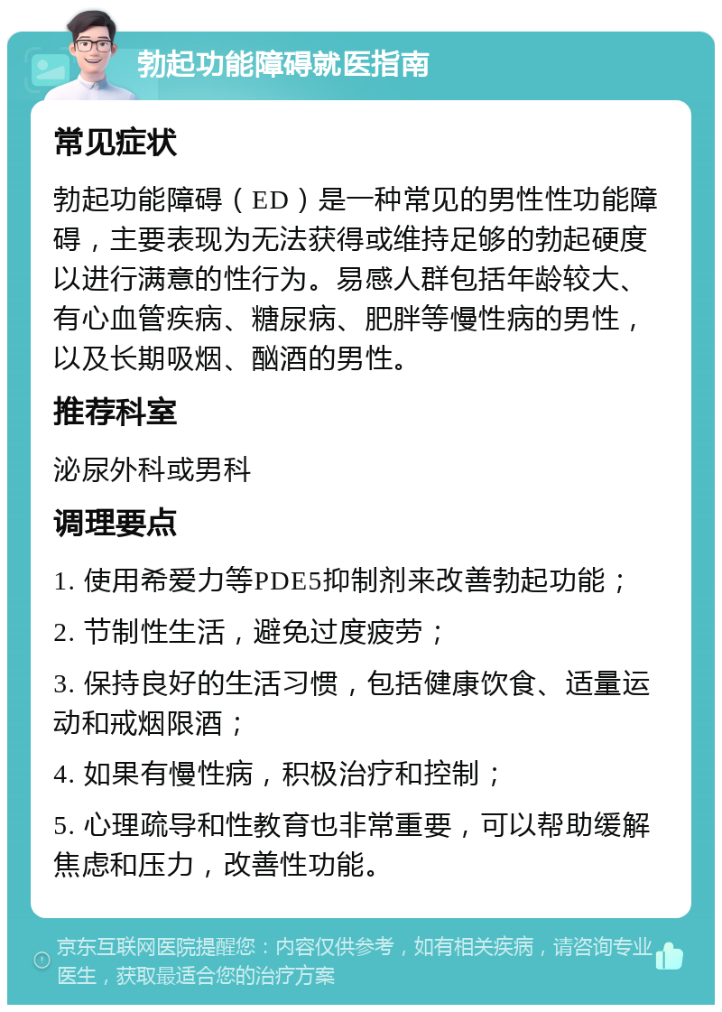 勃起功能障碍就医指南 常见症状 勃起功能障碍（ED）是一种常见的男性性功能障碍，主要表现为无法获得或维持足够的勃起硬度以进行满意的性行为。易感人群包括年龄较大、有心血管疾病、糖尿病、肥胖等慢性病的男性，以及长期吸烟、酗酒的男性。 推荐科室 泌尿外科或男科 调理要点 1. 使用希爱力等PDE5抑制剂来改善勃起功能； 2. 节制性生活，避免过度疲劳； 3. 保持良好的生活习惯，包括健康饮食、适量运动和戒烟限酒； 4. 如果有慢性病，积极治疗和控制； 5. 心理疏导和性教育也非常重要，可以帮助缓解焦虑和压力，改善性功能。