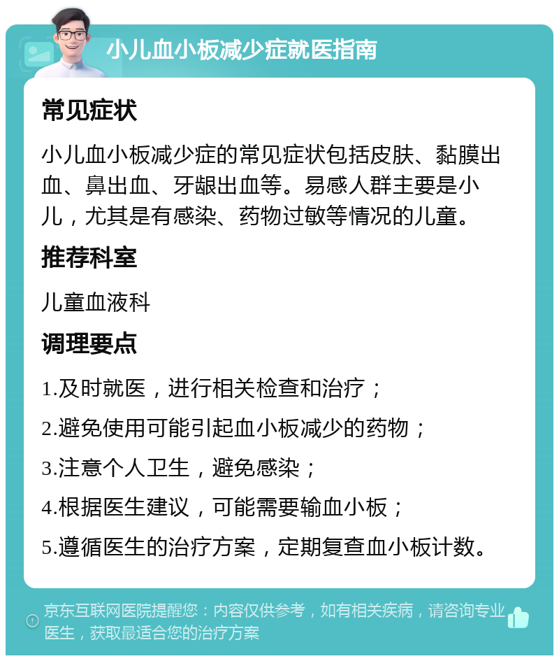 小儿血小板减少症就医指南 常见症状 小儿血小板减少症的常见症状包括皮肤、黏膜出血、鼻出血、牙龈出血等。易感人群主要是小儿，尤其是有感染、药物过敏等情况的儿童。 推荐科室 儿童血液科 调理要点 1.及时就医，进行相关检查和治疗； 2.避免使用可能引起血小板减少的药物； 3.注意个人卫生，避免感染； 4.根据医生建议，可能需要输血小板； 5.遵循医生的治疗方案，定期复查血小板计数。