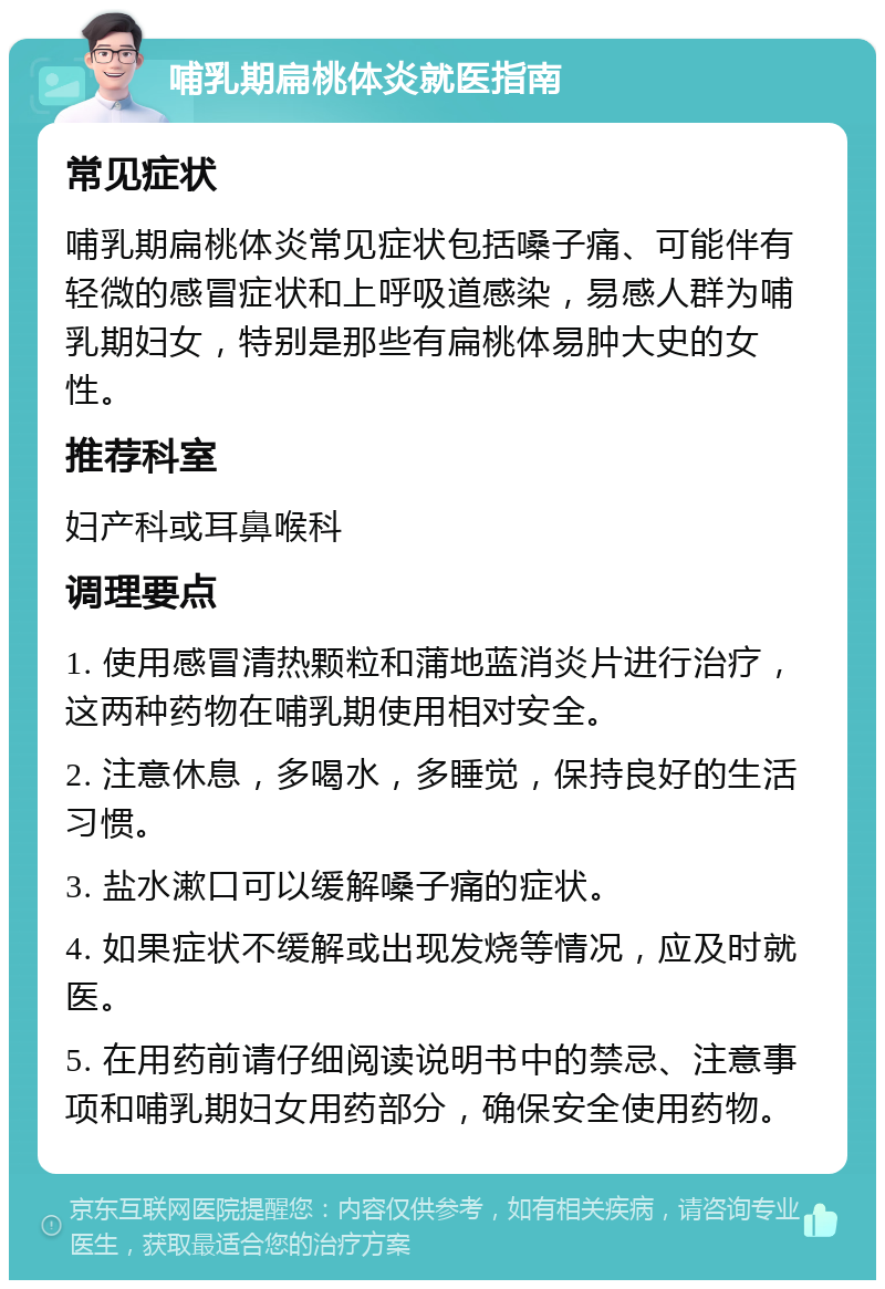 哺乳期扁桃体炎就医指南 常见症状 哺乳期扁桃体炎常见症状包括嗓子痛、可能伴有轻微的感冒症状和上呼吸道感染，易感人群为哺乳期妇女，特别是那些有扁桃体易肿大史的女性。 推荐科室 妇产科或耳鼻喉科 调理要点 1. 使用感冒清热颗粒和蒲地蓝消炎片进行治疗，这两种药物在哺乳期使用相对安全。 2. 注意休息，多喝水，多睡觉，保持良好的生活习惯。 3. 盐水漱口可以缓解嗓子痛的症状。 4. 如果症状不缓解或出现发烧等情况，应及时就医。 5. 在用药前请仔细阅读说明书中的禁忌、注意事项和哺乳期妇女用药部分，确保安全使用药物。