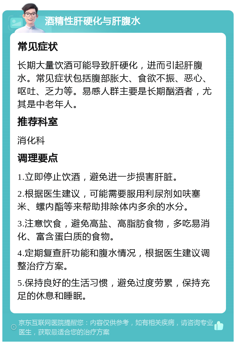 酒精性肝硬化与肝腹水 常见症状 长期大量饮酒可能导致肝硬化，进而引起肝腹水。常见症状包括腹部胀大、食欲不振、恶心、呕吐、乏力等。易感人群主要是长期酗酒者，尤其是中老年人。 推荐科室 消化科 调理要点 1.立即停止饮酒，避免进一步损害肝脏。 2.根据医生建议，可能需要服用利尿剂如呋塞米、螺内酯等来帮助排除体内多余的水分。 3.注意饮食，避免高盐、高脂肪食物，多吃易消化、富含蛋白质的食物。 4.定期复查肝功能和腹水情况，根据医生建议调整治疗方案。 5.保持良好的生活习惯，避免过度劳累，保持充足的休息和睡眠。