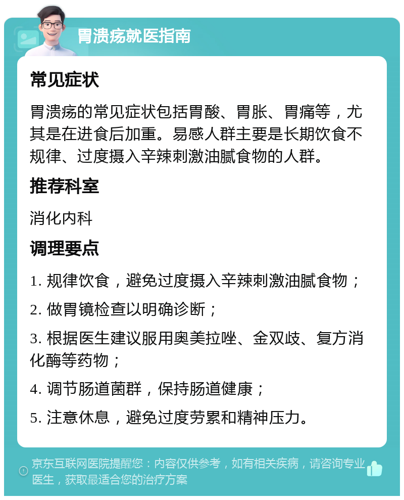 胃溃疡就医指南 常见症状 胃溃疡的常见症状包括胃酸、胃胀、胃痛等，尤其是在进食后加重。易感人群主要是长期饮食不规律、过度摄入辛辣刺激油腻食物的人群。 推荐科室 消化内科 调理要点 1. 规律饮食，避免过度摄入辛辣刺激油腻食物； 2. 做胃镜检查以明确诊断； 3. 根据医生建议服用奥美拉唑、金双歧、复方消化酶等药物； 4. 调节肠道菌群，保持肠道健康； 5. 注意休息，避免过度劳累和精神压力。