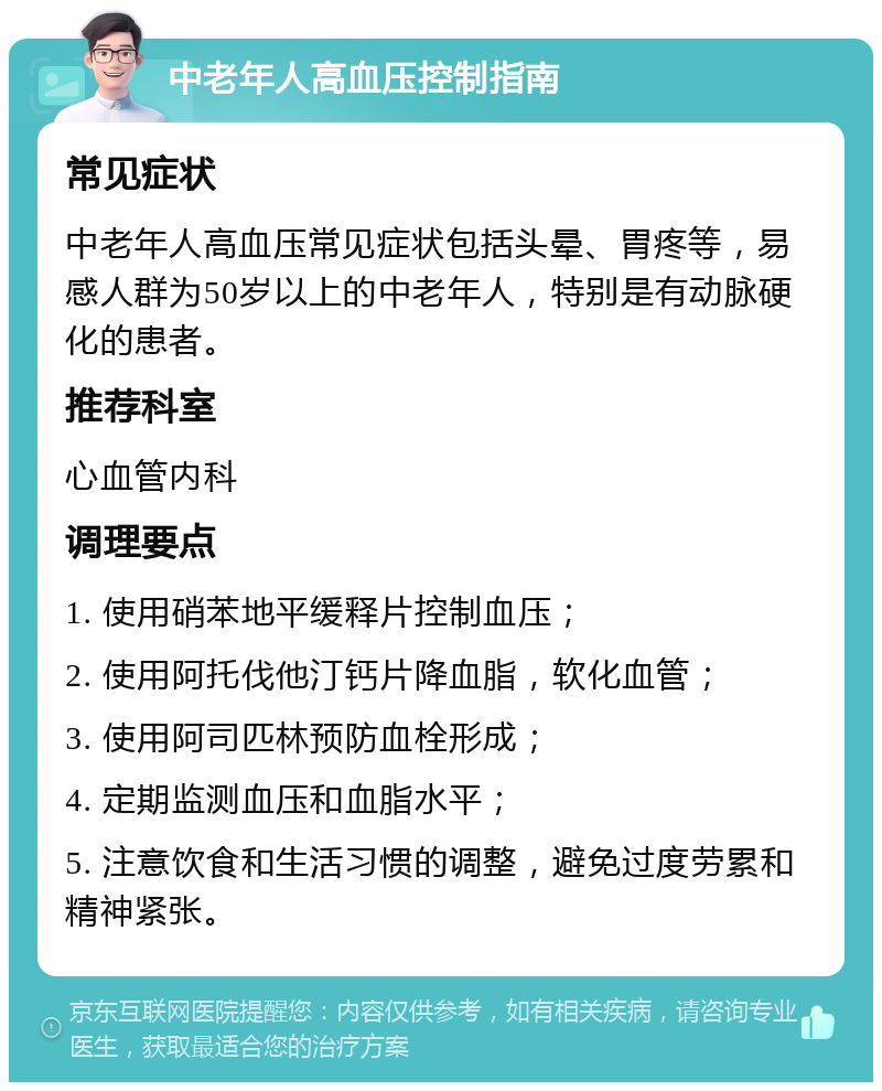 中老年人高血压控制指南 常见症状 中老年人高血压常见症状包括头晕、胃疼等，易感人群为50岁以上的中老年人，特别是有动脉硬化的患者。 推荐科室 心血管内科 调理要点 1. 使用硝苯地平缓释片控制血压； 2. 使用阿托伐他汀钙片降血脂，软化血管； 3. 使用阿司匹林预防血栓形成； 4. 定期监测血压和血脂水平； 5. 注意饮食和生活习惯的调整，避免过度劳累和精神紧张。