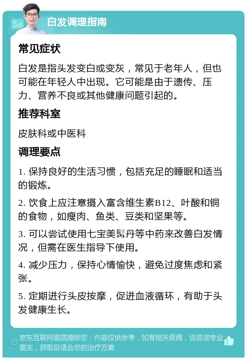 白发调理指南 常见症状 白发是指头发变白或变灰，常见于老年人，但也可能在年轻人中出现。它可能是由于遗传、压力、营养不良或其他健康问题引起的。 推荐科室 皮肤科或中医科 调理要点 1. 保持良好的生活习惯，包括充足的睡眠和适当的锻炼。 2. 饮食上应注意摄入富含维生素B12、叶酸和铜的食物，如瘦肉、鱼类、豆类和坚果等。 3. 可以尝试使用七宝美髯丹等中药来改善白发情况，但需在医生指导下使用。 4. 减少压力，保持心情愉快，避免过度焦虑和紧张。 5. 定期进行头皮按摩，促进血液循环，有助于头发健康生长。