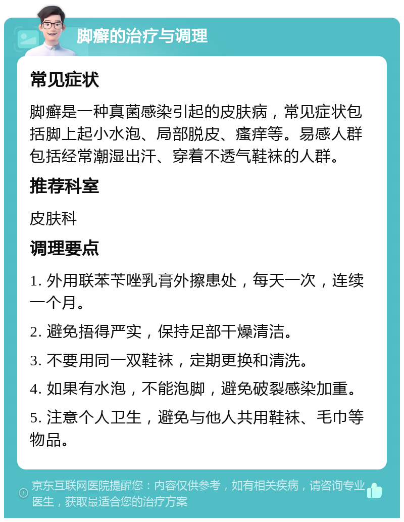 脚癣的治疗与调理 常见症状 脚癣是一种真菌感染引起的皮肤病，常见症状包括脚上起小水泡、局部脱皮、瘙痒等。易感人群包括经常潮湿出汗、穿着不透气鞋袜的人群。 推荐科室 皮肤科 调理要点 1. 外用联苯苄唑乳膏外擦患处，每天一次，连续一个月。 2. 避免捂得严实，保持足部干燥清洁。 3. 不要用同一双鞋袜，定期更换和清洗。 4. 如果有水泡，不能泡脚，避免破裂感染加重。 5. 注意个人卫生，避免与他人共用鞋袜、毛巾等物品。