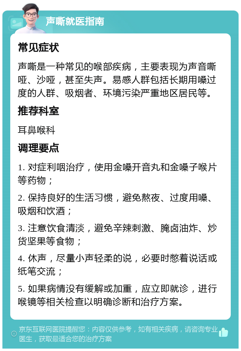 声嘶就医指南 常见症状 声嘶是一种常见的喉部疾病，主要表现为声音嘶哑、沙哑，甚至失声。易感人群包括长期用嗓过度的人群、吸烟者、环境污染严重地区居民等。 推荐科室 耳鼻喉科 调理要点 1. 对症利咽治疗，使用金嗓开音丸和金嗓子喉片等药物； 2. 保持良好的生活习惯，避免熬夜、过度用嗓、吸烟和饮酒； 3. 注意饮食清淡，避免辛辣刺激、腌卤油炸、炒货坚果等食物； 4. 休声，尽量小声轻柔的说，必要时憋着说话或纸笔交流； 5. 如果病情没有缓解或加重，应立即就诊，进行喉镜等相关检查以明确诊断和治疗方案。