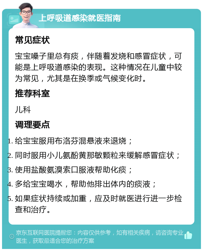 上呼吸道感染就医指南 常见症状 宝宝嗓子里总有痰，伴随着发烧和感冒症状，可能是上呼吸道感染的表现。这种情况在儿童中较为常见，尤其是在换季或气候变化时。 推荐科室 儿科 调理要点 给宝宝服用布洛芬混悬液来退烧； 同时服用小儿氨酚黄那敏颗粒来缓解感冒症状； 使用盐酸氨溴索口服液帮助化痰； 多给宝宝喝水，帮助他排出体内的痰液； 如果症状持续或加重，应及时就医进行进一步检查和治疗。