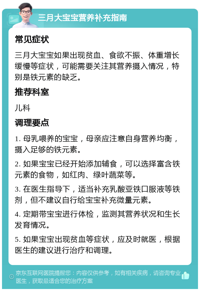 三月大宝宝营养补充指南 常见症状 三月大宝宝如果出现贫血、食欲不振、体重增长缓慢等症状，可能需要关注其营养摄入情况，特别是铁元素的缺乏。 推荐科室 儿科 调理要点 1. 母乳喂养的宝宝，母亲应注意自身营养均衡，摄入足够的铁元素。 2. 如果宝宝已经开始添加辅食，可以选择富含铁元素的食物，如红肉、绿叶蔬菜等。 3. 在医生指导下，适当补充乳酸亚铁口服液等铁剂，但不建议自行给宝宝补充微量元素。 4. 定期带宝宝进行体检，监测其营养状况和生长发育情况。 5. 如果宝宝出现贫血等症状，应及时就医，根据医生的建议进行治疗和调理。