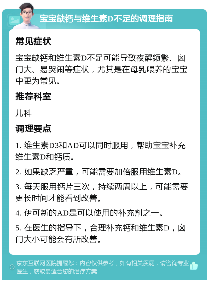 宝宝缺钙与维生素D不足的调理指南 常见症状 宝宝缺钙和维生素D不足可能导致夜醒频繁、囟门大、易哭闹等症状，尤其是在母乳喂养的宝宝中更为常见。 推荐科室 儿科 调理要点 1. 维生素D3和AD可以同时服用，帮助宝宝补充维生素D和钙质。 2. 如果缺乏严重，可能需要加倍服用维生素D。 3. 每天服用钙片三次，持续两周以上，可能需要更长时间才能看到改善。 4. 伊可新的AD是可以使用的补充剂之一。 5. 在医生的指导下，合理补充钙和维生素D，囟门大小可能会有所改善。