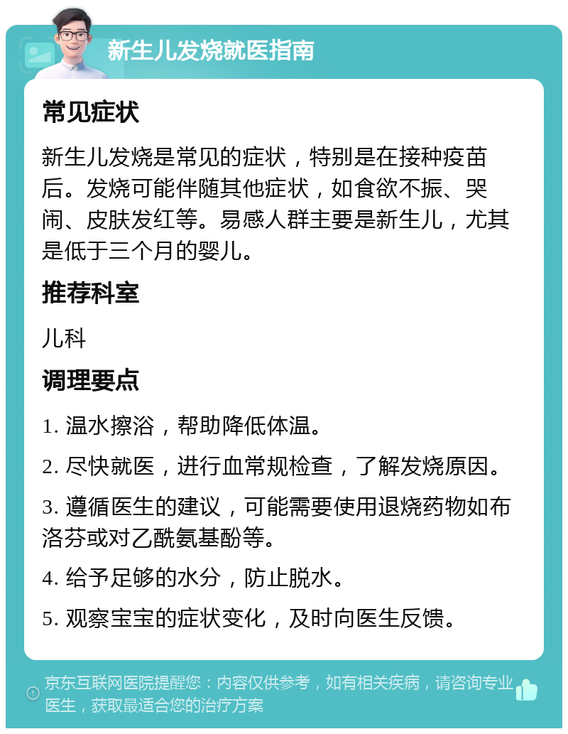 新生儿发烧就医指南 常见症状 新生儿发烧是常见的症状，特别是在接种疫苗后。发烧可能伴随其他症状，如食欲不振、哭闹、皮肤发红等。易感人群主要是新生儿，尤其是低于三个月的婴儿。 推荐科室 儿科 调理要点 1. 温水擦浴，帮助降低体温。 2. 尽快就医，进行血常规检查，了解发烧原因。 3. 遵循医生的建议，可能需要使用退烧药物如布洛芬或对乙酰氨基酚等。 4. 给予足够的水分，防止脱水。 5. 观察宝宝的症状变化，及时向医生反馈。