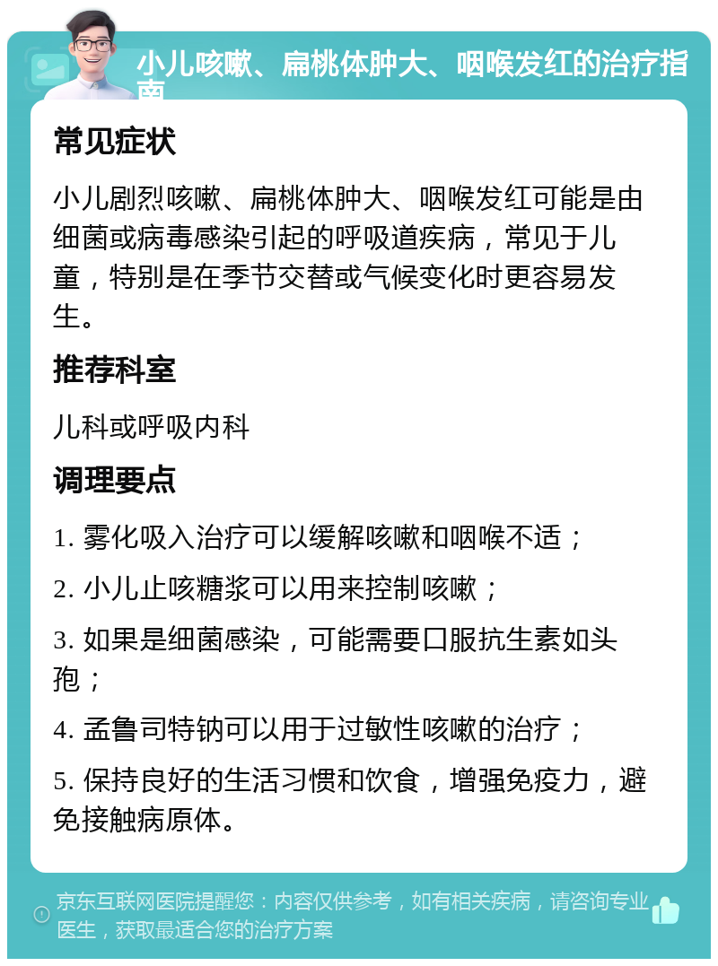 小儿咳嗽、扁桃体肿大、咽喉发红的治疗指南 常见症状 小儿剧烈咳嗽、扁桃体肿大、咽喉发红可能是由细菌或病毒感染引起的呼吸道疾病，常见于儿童，特别是在季节交替或气候变化时更容易发生。 推荐科室 儿科或呼吸内科 调理要点 1. 雾化吸入治疗可以缓解咳嗽和咽喉不适； 2. 小儿止咳糖浆可以用来控制咳嗽； 3. 如果是细菌感染，可能需要口服抗生素如头孢； 4. 孟鲁司特钠可以用于过敏性咳嗽的治疗； 5. 保持良好的生活习惯和饮食，增强免疫力，避免接触病原体。