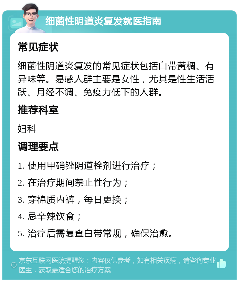 细菌性阴道炎复发就医指南 常见症状 细菌性阴道炎复发的常见症状包括白带黄稠、有异味等。易感人群主要是女性，尤其是性生活活跃、月经不调、免疫力低下的人群。 推荐科室 妇科 调理要点 1. 使用甲硝锉阴道栓剂进行治疗； 2. 在治疗期间禁止性行为； 3. 穿棉质内裤，每日更换； 4. 忌辛辣饮食； 5. 治疗后需复查白带常规，确保治愈。