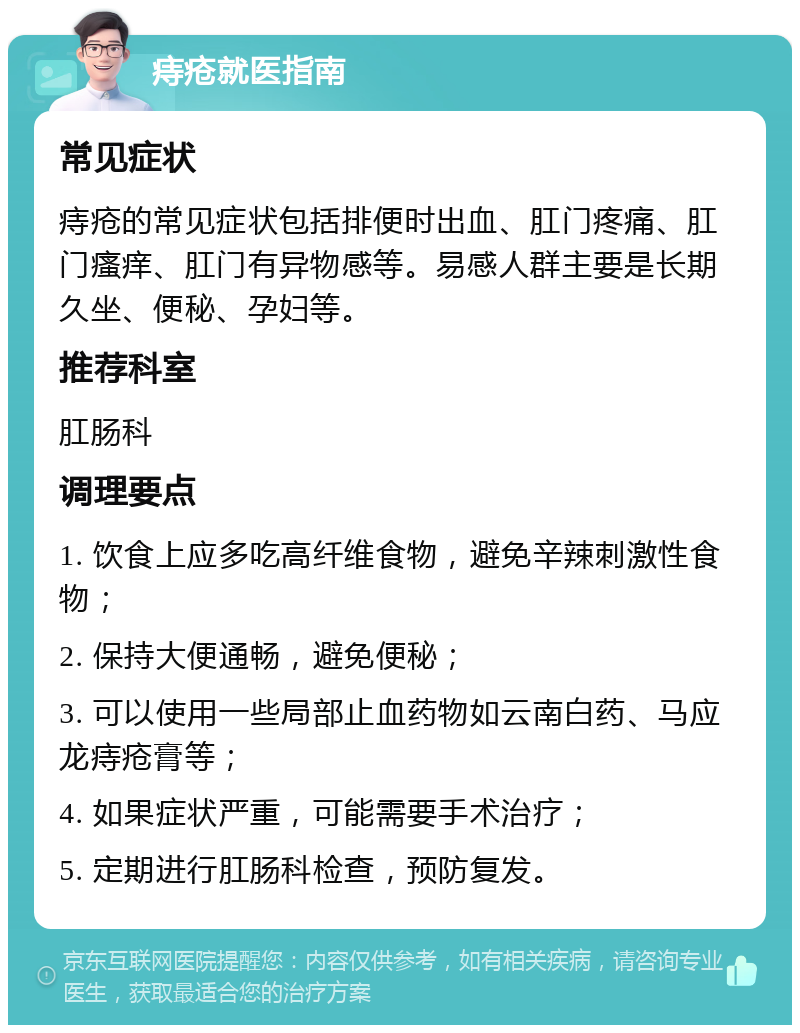 痔疮就医指南 常见症状 痔疮的常见症状包括排便时出血、肛门疼痛、肛门瘙痒、肛门有异物感等。易感人群主要是长期久坐、便秘、孕妇等。 推荐科室 肛肠科 调理要点 1. 饮食上应多吃高纤维食物，避免辛辣刺激性食物； 2. 保持大便通畅，避免便秘； 3. 可以使用一些局部止血药物如云南白药、马应龙痔疮膏等； 4. 如果症状严重，可能需要手术治疗； 5. 定期进行肛肠科检查，预防复发。