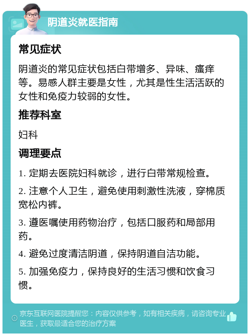 阴道炎就医指南 常见症状 阴道炎的常见症状包括白带增多、异味、瘙痒等。易感人群主要是女性，尤其是性生活活跃的女性和免疫力较弱的女性。 推荐科室 妇科 调理要点 1. 定期去医院妇科就诊，进行白带常规检查。 2. 注意个人卫生，避免使用刺激性洗液，穿棉质宽松内裤。 3. 遵医嘱使用药物治疗，包括口服药和局部用药。 4. 避免过度清洁阴道，保持阴道自洁功能。 5. 加强免疫力，保持良好的生活习惯和饮食习惯。