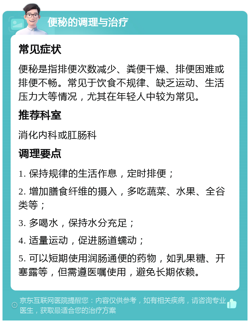 便秘的调理与治疗 常见症状 便秘是指排便次数减少、粪便干燥、排便困难或排便不畅。常见于饮食不规律、缺乏运动、生活压力大等情况，尤其在年轻人中较为常见。 推荐科室 消化内科或肛肠科 调理要点 1. 保持规律的生活作息，定时排便； 2. 增加膳食纤维的摄入，多吃蔬菜、水果、全谷类等； 3. 多喝水，保持水分充足； 4. 适量运动，促进肠道蠕动； 5. 可以短期使用润肠通便的药物，如乳果糖、开塞露等，但需遵医嘱使用，避免长期依赖。