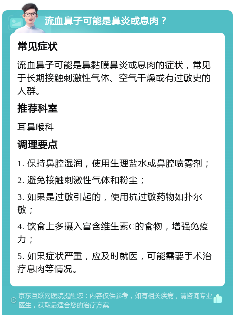 流血鼻子可能是鼻炎或息肉？ 常见症状 流血鼻子可能是鼻黏膜鼻炎或息肉的症状，常见于长期接触刺激性气体、空气干燥或有过敏史的人群。 推荐科室 耳鼻喉科 调理要点 1. 保持鼻腔湿润，使用生理盐水或鼻腔喷雾剂； 2. 避免接触刺激性气体和粉尘； 3. 如果是过敏引起的，使用抗过敏药物如扑尔敏； 4. 饮食上多摄入富含维生素C的食物，增强免疫力； 5. 如果症状严重，应及时就医，可能需要手术治疗息肉等情况。