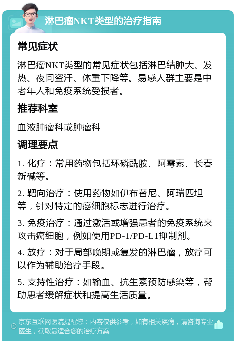 淋巴瘤NKT类型的治疗指南 常见症状 淋巴瘤NKT类型的常见症状包括淋巴结肿大、发热、夜间盗汗、体重下降等。易感人群主要是中老年人和免疫系统受损者。 推荐科室 血液肿瘤科或肿瘤科 调理要点 1. 化疗：常用药物包括环磷酰胺、阿霉素、长春新碱等。 2. 靶向治疗：使用药物如伊布替尼、阿瑞匹坦等，针对特定的癌细胞标志进行治疗。 3. 免疫治疗：通过激活或增强患者的免疫系统来攻击癌细胞，例如使用PD-1/PD-L1抑制剂。 4. 放疗：对于局部晚期或复发的淋巴瘤，放疗可以作为辅助治疗手段。 5. 支持性治疗：如输血、抗生素预防感染等，帮助患者缓解症状和提高生活质量。