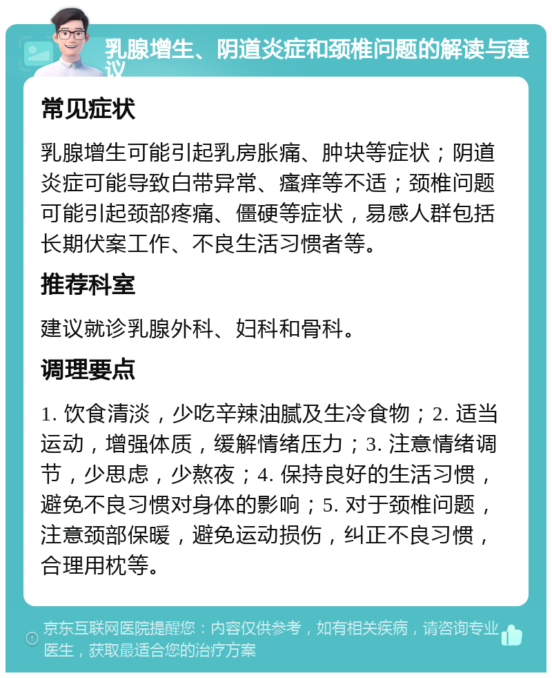 乳腺增生、阴道炎症和颈椎问题的解读与建议 常见症状 乳腺增生可能引起乳房胀痛、肿块等症状；阴道炎症可能导致白带异常、瘙痒等不适；颈椎问题可能引起颈部疼痛、僵硬等症状，易感人群包括长期伏案工作、不良生活习惯者等。 推荐科室 建议就诊乳腺外科、妇科和骨科。 调理要点 1. 饮食清淡，少吃辛辣油腻及生冷食物；2. 适当运动，增强体质，缓解情绪压力；3. 注意情绪调节，少思虑，少熬夜；4. 保持良好的生活习惯，避免不良习惯对身体的影响；5. 对于颈椎问题，注意颈部保暖，避免运动损伤，纠正不良习惯，合理用枕等。