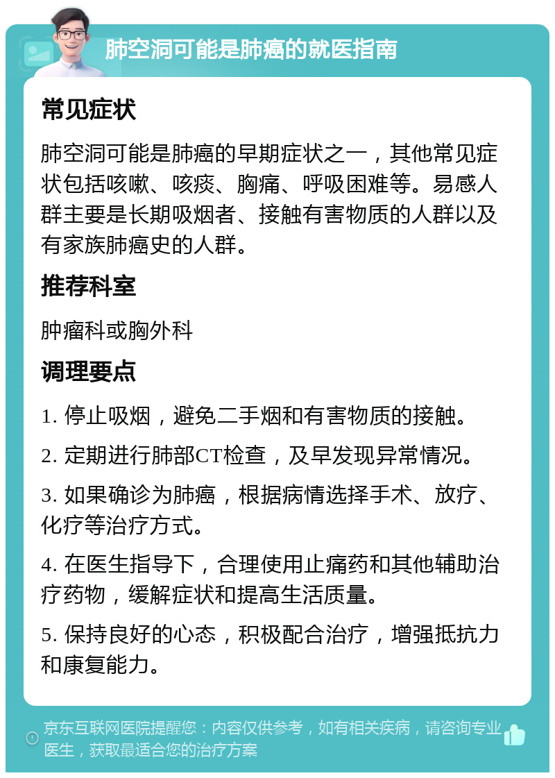 肺空洞可能是肺癌的就医指南 常见症状 肺空洞可能是肺癌的早期症状之一，其他常见症状包括咳嗽、咳痰、胸痛、呼吸困难等。易感人群主要是长期吸烟者、接触有害物质的人群以及有家族肺癌史的人群。 推荐科室 肿瘤科或胸外科 调理要点 1. 停止吸烟，避免二手烟和有害物质的接触。 2. 定期进行肺部CT检查，及早发现异常情况。 3. 如果确诊为肺癌，根据病情选择手术、放疗、化疗等治疗方式。 4. 在医生指导下，合理使用止痛药和其他辅助治疗药物，缓解症状和提高生活质量。 5. 保持良好的心态，积极配合治疗，增强抵抗力和康复能力。