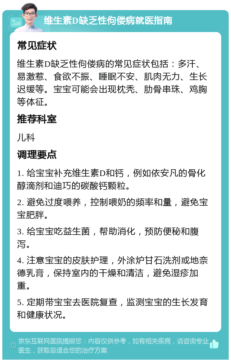 维生素D缺乏性佝偻病就医指南 常见症状 维生素D缺乏性佝偻病的常见症状包括：多汗、易激惹、食欲不振、睡眠不安、肌肉无力、生长迟缓等。宝宝可能会出现枕秃、肋骨串珠、鸡胸等体征。 推荐科室 儿科 调理要点 1. 给宝宝补充维生素D和钙，例如依安凡的骨化醇滴剂和迪巧的碳酸钙颗粒。 2. 避免过度喂养，控制喂奶的频率和量，避免宝宝肥胖。 3. 给宝宝吃益生菌，帮助消化，预防便秘和腹泻。 4. 注意宝宝的皮肤护理，外涂炉甘石洗剂或地奈德乳膏，保持室内的干燥和清洁，避免湿疹加重。 5. 定期带宝宝去医院复查，监测宝宝的生长发育和健康状况。