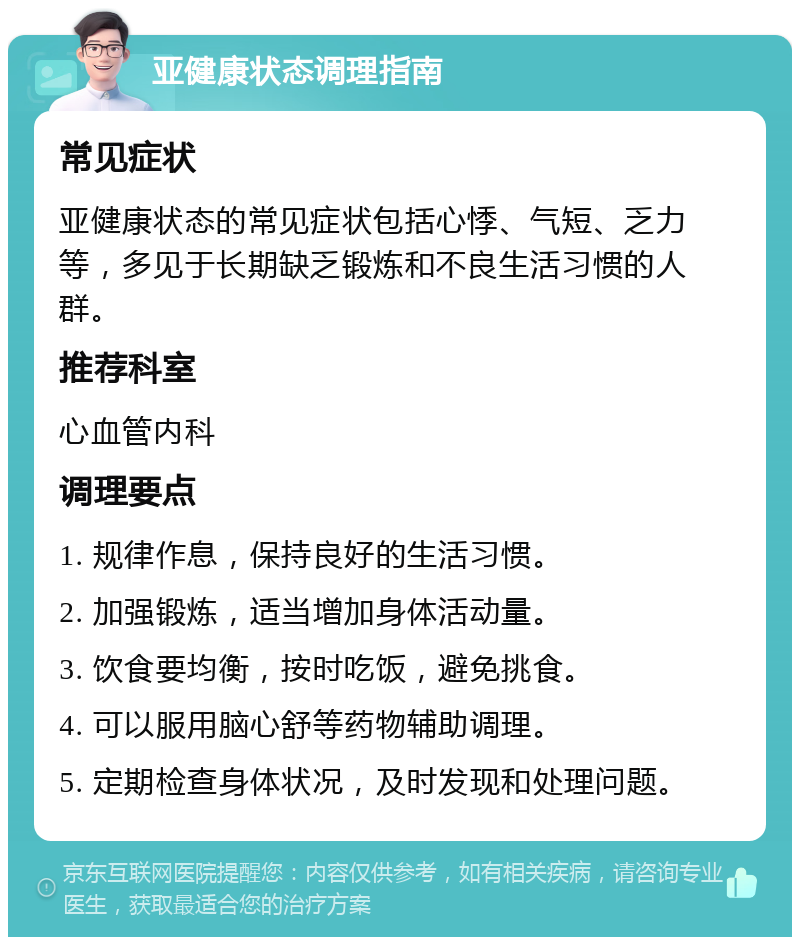 亚健康状态调理指南 常见症状 亚健康状态的常见症状包括心悸、气短、乏力等，多见于长期缺乏锻炼和不良生活习惯的人群。 推荐科室 心血管内科 调理要点 1. 规律作息，保持良好的生活习惯。 2. 加强锻炼，适当增加身体活动量。 3. 饮食要均衡，按时吃饭，避免挑食。 4. 可以服用脑心舒等药物辅助调理。 5. 定期检查身体状况，及时发现和处理问题。