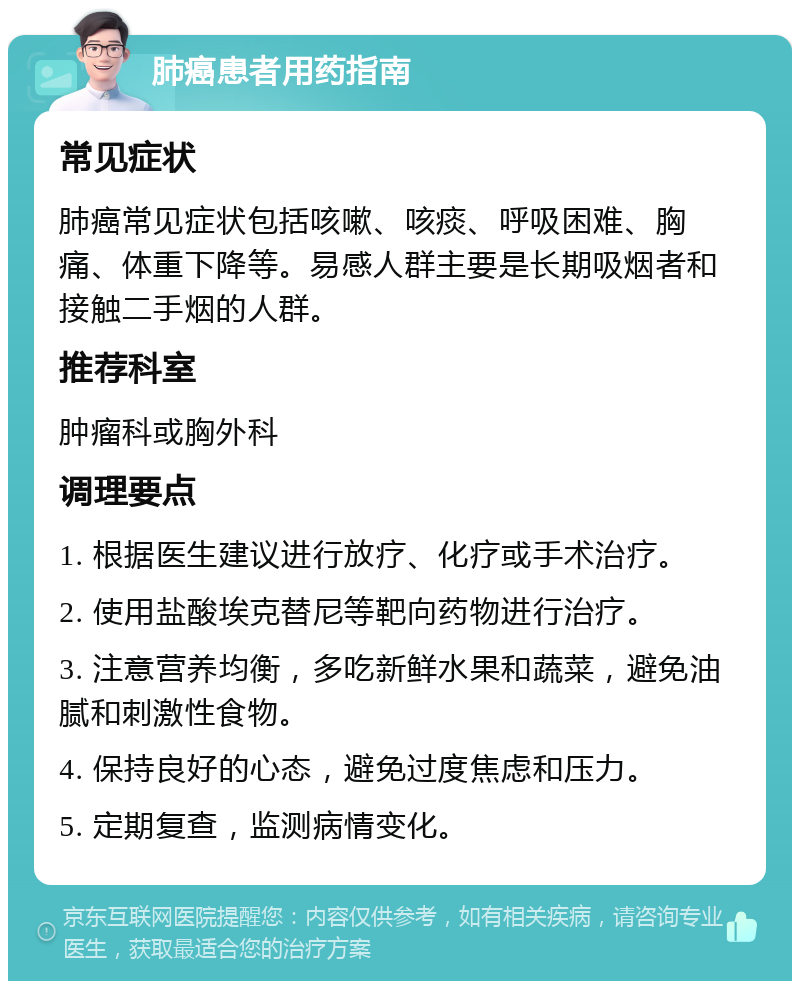 肺癌患者用药指南 常见症状 肺癌常见症状包括咳嗽、咳痰、呼吸困难、胸痛、体重下降等。易感人群主要是长期吸烟者和接触二手烟的人群。 推荐科室 肿瘤科或胸外科 调理要点 1. 根据医生建议进行放疗、化疗或手术治疗。 2. 使用盐酸埃克替尼等靶向药物进行治疗。 3. 注意营养均衡，多吃新鲜水果和蔬菜，避免油腻和刺激性食物。 4. 保持良好的心态，避免过度焦虑和压力。 5. 定期复查，监测病情变化。