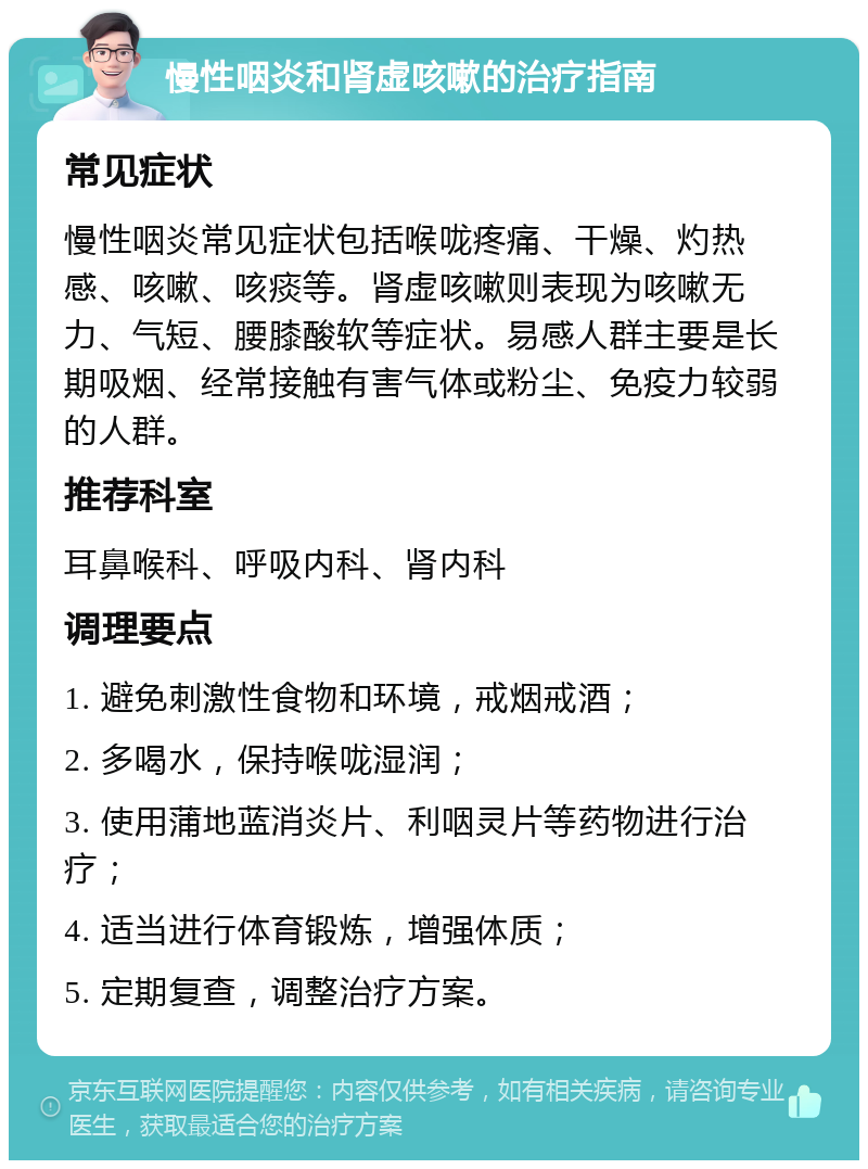 慢性咽炎和肾虚咳嗽的治疗指南 常见症状 慢性咽炎常见症状包括喉咙疼痛、干燥、灼热感、咳嗽、咳痰等。肾虚咳嗽则表现为咳嗽无力、气短、腰膝酸软等症状。易感人群主要是长期吸烟、经常接触有害气体或粉尘、免疫力较弱的人群。 推荐科室 耳鼻喉科、呼吸内科、肾内科 调理要点 1. 避免刺激性食物和环境，戒烟戒酒； 2. 多喝水，保持喉咙湿润； 3. 使用蒲地蓝消炎片、利咽灵片等药物进行治疗； 4. 适当进行体育锻炼，增强体质； 5. 定期复查，调整治疗方案。