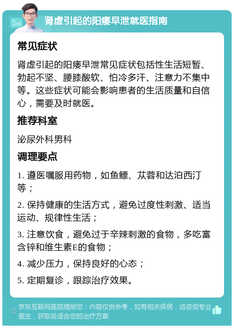 肾虚引起的阳痿早泄就医指南 常见症状 肾虚引起的阳痿早泄常见症状包括性生活短暂、勃起不坚、腰膝酸软、怕冷多汗、注意力不集中等。这些症状可能会影响患者的生活质量和自信心，需要及时就医。 推荐科室 泌尿外科男科 调理要点 1. 遵医嘱服用药物，如鱼鳔、苁蓉和达泊西汀等； 2. 保持健康的生活方式，避免过度性刺激、适当运动、规律性生活； 3. 注意饮食，避免过于辛辣刺激的食物，多吃富含锌和维生素E的食物； 4. 减少压力，保持良好的心态； 5. 定期复诊，跟踪治疗效果。