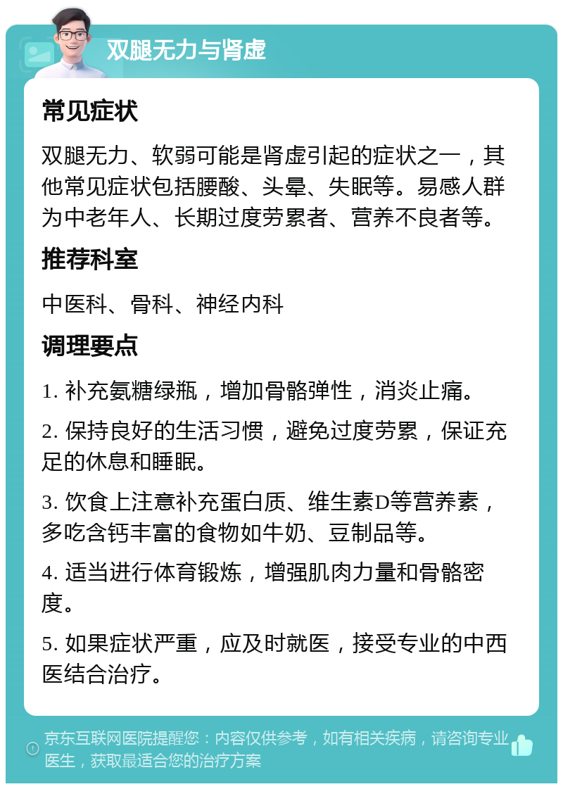 双腿无力与肾虚 常见症状 双腿无力、软弱可能是肾虚引起的症状之一，其他常见症状包括腰酸、头晕、失眠等。易感人群为中老年人、长期过度劳累者、营养不良者等。 推荐科室 中医科、骨科、神经内科 调理要点 1. 补充氨糖绿瓶，增加骨骼弹性，消炎止痛。 2. 保持良好的生活习惯，避免过度劳累，保证充足的休息和睡眠。 3. 饮食上注意补充蛋白质、维生素D等营养素，多吃含钙丰富的食物如牛奶、豆制品等。 4. 适当进行体育锻炼，增强肌肉力量和骨骼密度。 5. 如果症状严重，应及时就医，接受专业的中西医结合治疗。