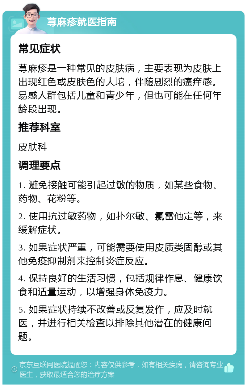 荨麻疹就医指南 常见症状 荨麻疹是一种常见的皮肤病，主要表现为皮肤上出现红色或皮肤色的大坨，伴随剧烈的瘙痒感。易感人群包括儿童和青少年，但也可能在任何年龄段出现。 推荐科室 皮肤科 调理要点 1. 避免接触可能引起过敏的物质，如某些食物、药物、花粉等。 2. 使用抗过敏药物，如扑尔敏、氯雷他定等，来缓解症状。 3. 如果症状严重，可能需要使用皮质类固醇或其他免疫抑制剂来控制炎症反应。 4. 保持良好的生活习惯，包括规律作息、健康饮食和适量运动，以增强身体免疫力。 5. 如果症状持续不改善或反复发作，应及时就医，并进行相关检查以排除其他潜在的健康问题。