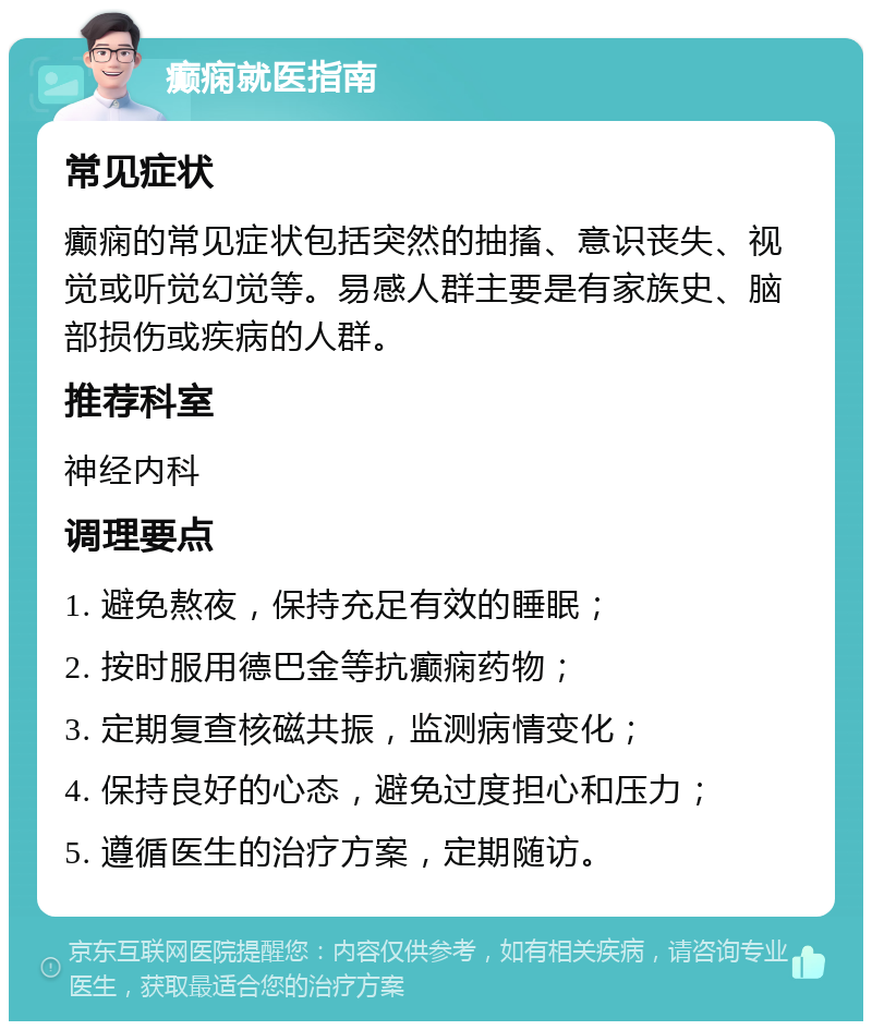 癫痫就医指南 常见症状 癫痫的常见症状包括突然的抽搐、意识丧失、视觉或听觉幻觉等。易感人群主要是有家族史、脑部损伤或疾病的人群。 推荐科室 神经内科 调理要点 1. 避免熬夜，保持充足有效的睡眠； 2. 按时服用德巴金等抗癫痫药物； 3. 定期复查核磁共振，监测病情变化； 4. 保持良好的心态，避免过度担心和压力； 5. 遵循医生的治疗方案，定期随访。