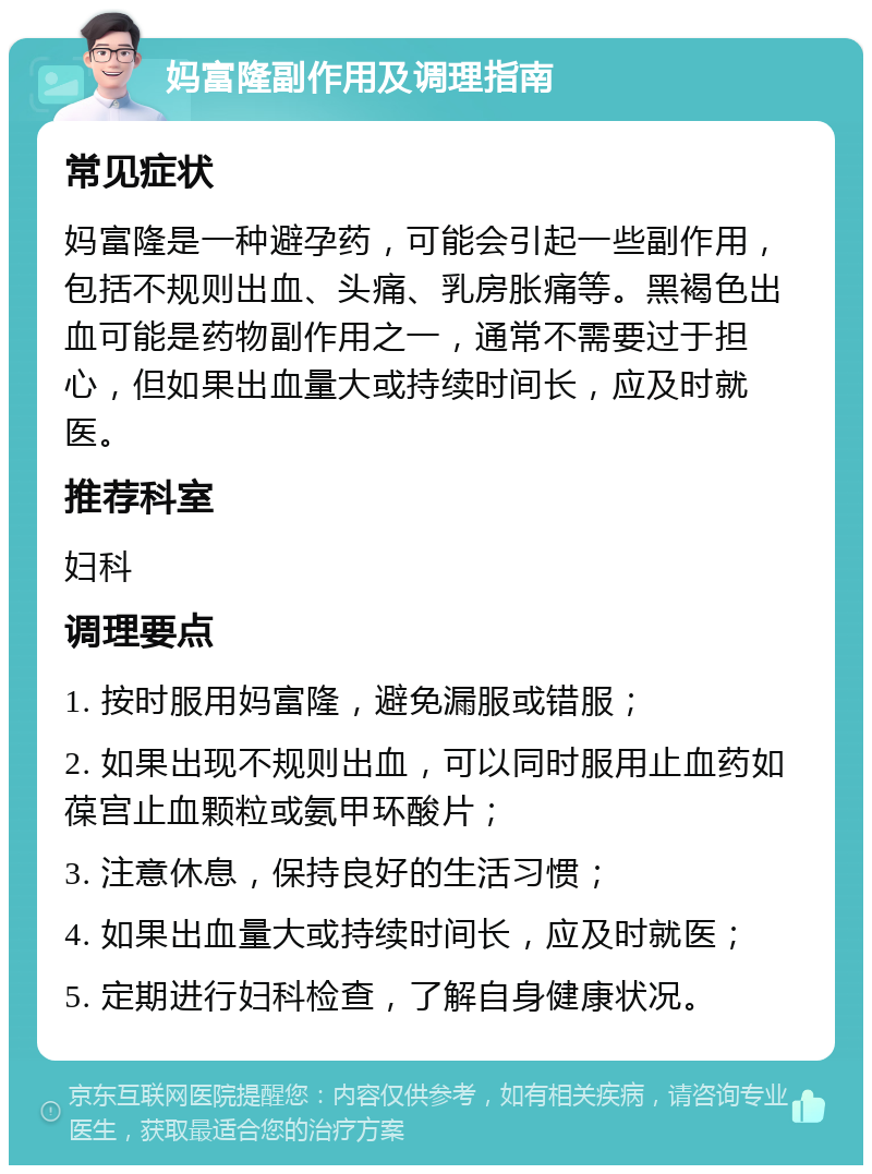 妈富隆副作用及调理指南 常见症状 妈富隆是一种避孕药，可能会引起一些副作用，包括不规则出血、头痛、乳房胀痛等。黑褐色出血可能是药物副作用之一，通常不需要过于担心，但如果出血量大或持续时间长，应及时就医。 推荐科室 妇科 调理要点 1. 按时服用妈富隆，避免漏服或错服； 2. 如果出现不规则出血，可以同时服用止血药如葆宫止血颗粒或氨甲环酸片； 3. 注意休息，保持良好的生活习惯； 4. 如果出血量大或持续时间长，应及时就医； 5. 定期进行妇科检查，了解自身健康状况。