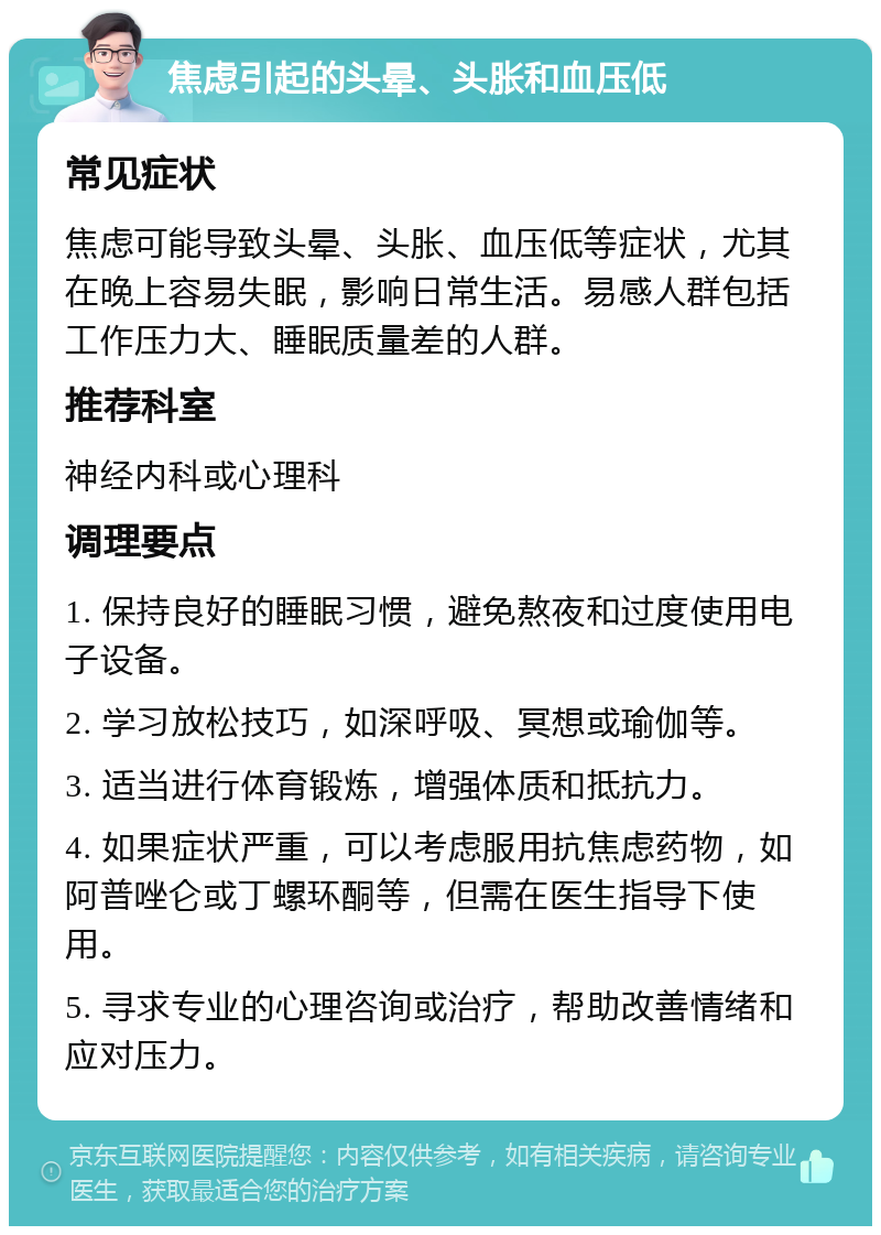 焦虑引起的头晕、头胀和血压低 常见症状 焦虑可能导致头晕、头胀、血压低等症状，尤其在晚上容易失眠，影响日常生活。易感人群包括工作压力大、睡眠质量差的人群。 推荐科室 神经内科或心理科 调理要点 1. 保持良好的睡眠习惯，避免熬夜和过度使用电子设备。 2. 学习放松技巧，如深呼吸、冥想或瑜伽等。 3. 适当进行体育锻炼，增强体质和抵抗力。 4. 如果症状严重，可以考虑服用抗焦虑药物，如阿普唑仑或丁螺环酮等，但需在医生指导下使用。 5. 寻求专业的心理咨询或治疗，帮助改善情绪和应对压力。