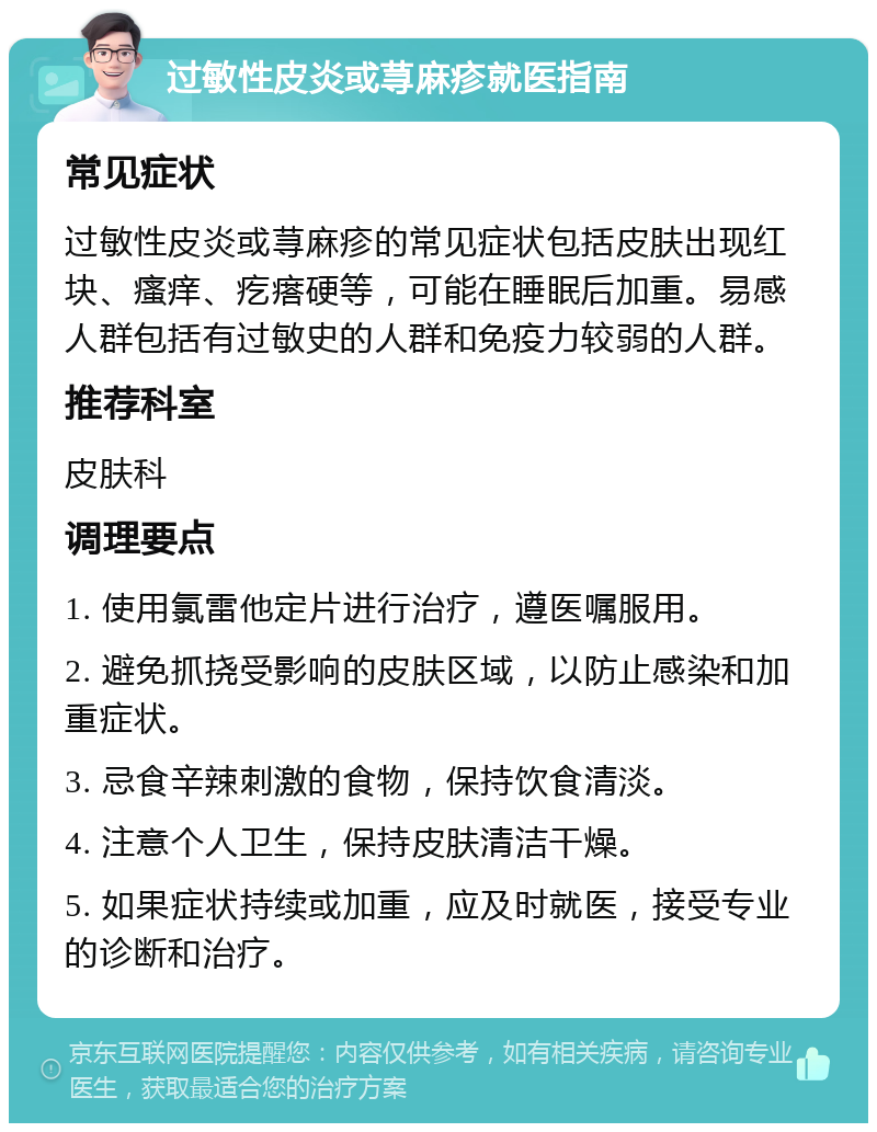 过敏性皮炎或荨麻疹就医指南 常见症状 过敏性皮炎或荨麻疹的常见症状包括皮肤出现红块、瘙痒、疙瘩硬等，可能在睡眠后加重。易感人群包括有过敏史的人群和免疫力较弱的人群。 推荐科室 皮肤科 调理要点 1. 使用氯雷他定片进行治疗，遵医嘱服用。 2. 避免抓挠受影响的皮肤区域，以防止感染和加重症状。 3. 忌食辛辣刺激的食物，保持饮食清淡。 4. 注意个人卫生，保持皮肤清洁干燥。 5. 如果症状持续或加重，应及时就医，接受专业的诊断和治疗。