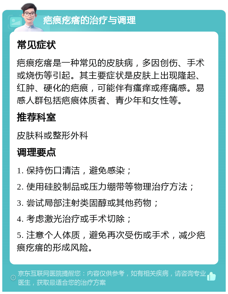 疤痕疙瘩的治疗与调理 常见症状 疤痕疙瘩是一种常见的皮肤病，多因创伤、手术或烧伤等引起。其主要症状是皮肤上出现隆起、红肿、硬化的疤痕，可能伴有瘙痒或疼痛感。易感人群包括疤痕体质者、青少年和女性等。 推荐科室 皮肤科或整形外科 调理要点 1. 保持伤口清洁，避免感染； 2. 使用硅胶制品或压力绷带等物理治疗方法； 3. 尝试局部注射类固醇或其他药物； 4. 考虑激光治疗或手术切除； 5. 注意个人体质，避免再次受伤或手术，减少疤痕疙瘩的形成风险。