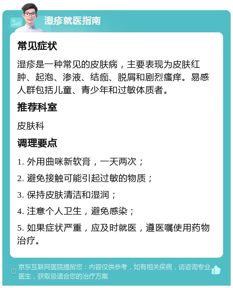 湿疹就医指南 常见症状 湿疹是一种常见的皮肤病，主要表现为皮肤红肿、起泡、渗液、结痂、脱屑和剧烈瘙痒。易感人群包括儿童、青少年和过敏体质者。 推荐科室 皮肤科 调理要点 1. 外用曲咪新软膏，一天两次； 2. 避免接触可能引起过敏的物质； 3. 保持皮肤清洁和湿润； 4. 注意个人卫生，避免感染； 5. 如果症状严重，应及时就医，遵医嘱使用药物治疗。