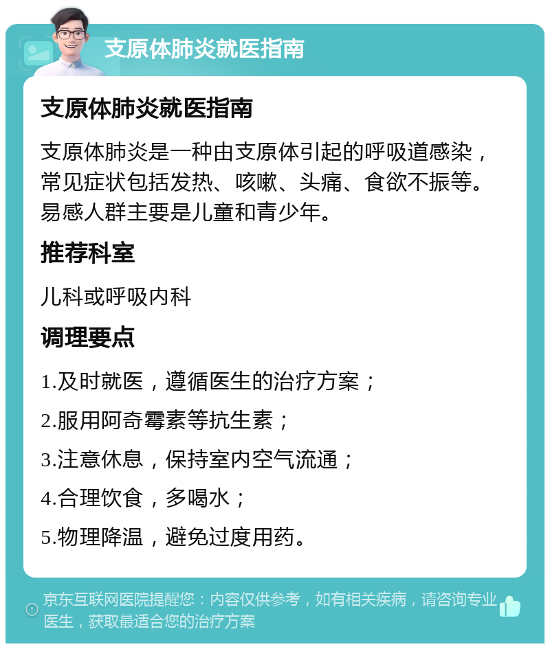 支原体肺炎就医指南 支原体肺炎就医指南 支原体肺炎是一种由支原体引起的呼吸道感染，常见症状包括发热、咳嗽、头痛、食欲不振等。易感人群主要是儿童和青少年。 推荐科室 儿科或呼吸内科 调理要点 1.及时就医，遵循医生的治疗方案； 2.服用阿奇霉素等抗生素； 3.注意休息，保持室内空气流通； 4.合理饮食，多喝水； 5.物理降温，避免过度用药。