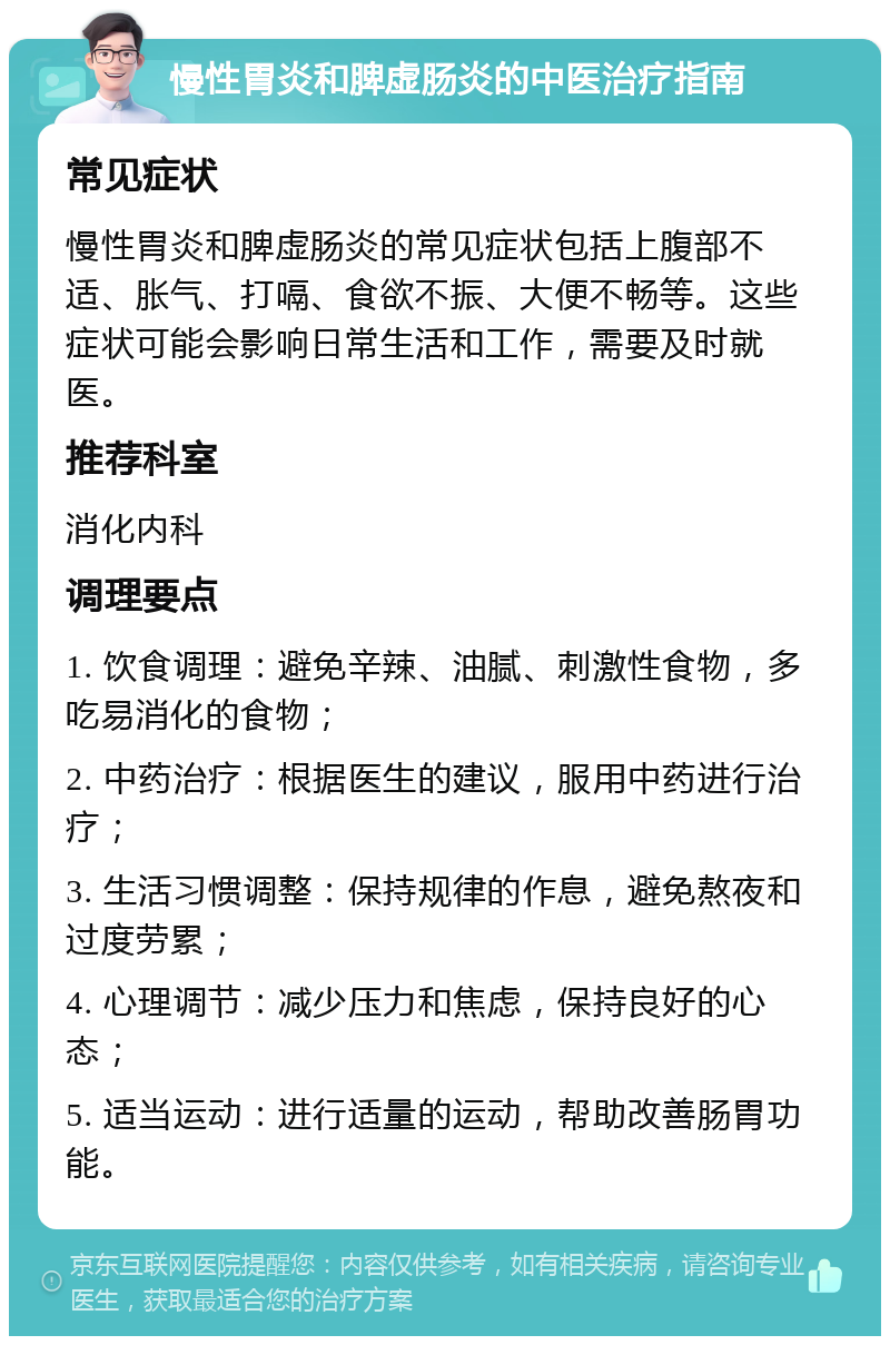 慢性胃炎和脾虚肠炎的中医治疗指南 常见症状 慢性胃炎和脾虚肠炎的常见症状包括上腹部不适、胀气、打嗝、食欲不振、大便不畅等。这些症状可能会影响日常生活和工作，需要及时就医。 推荐科室 消化内科 调理要点 1. 饮食调理：避免辛辣、油腻、刺激性食物，多吃易消化的食物； 2. 中药治疗：根据医生的建议，服用中药进行治疗； 3. 生活习惯调整：保持规律的作息，避免熬夜和过度劳累； 4. 心理调节：减少压力和焦虑，保持良好的心态； 5. 适当运动：进行适量的运动，帮助改善肠胃功能。