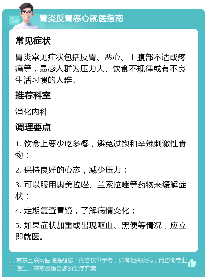 胃炎反胃恶心就医指南 常见症状 胃炎常见症状包括反胃、恶心、上腹部不适或疼痛等，易感人群为压力大、饮食不规律或有不良生活习惯的人群。 推荐科室 消化内科 调理要点 1. 饮食上要少吃多餐，避免过饱和辛辣刺激性食物； 2. 保持良好的心态，减少压力； 3. 可以服用奥美拉唑、兰索拉唑等药物来缓解症状； 4. 定期复查胃镜，了解病情变化； 5. 如果症状加重或出现呕血、黑便等情况，应立即就医。