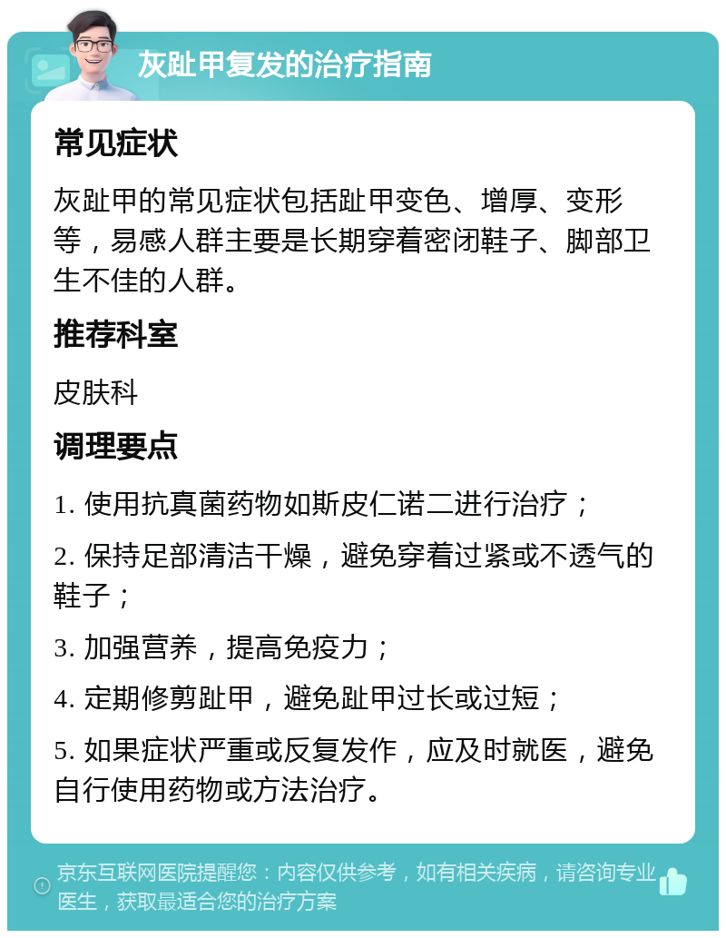 灰趾甲复发的治疗指南 常见症状 灰趾甲的常见症状包括趾甲变色、增厚、变形等，易感人群主要是长期穿着密闭鞋子、脚部卫生不佳的人群。 推荐科室 皮肤科 调理要点 1. 使用抗真菌药物如斯皮仁诺二进行治疗； 2. 保持足部清洁干燥，避免穿着过紧或不透气的鞋子； 3. 加强营养，提高免疫力； 4. 定期修剪趾甲，避免趾甲过长或过短； 5. 如果症状严重或反复发作，应及时就医，避免自行使用药物或方法治疗。