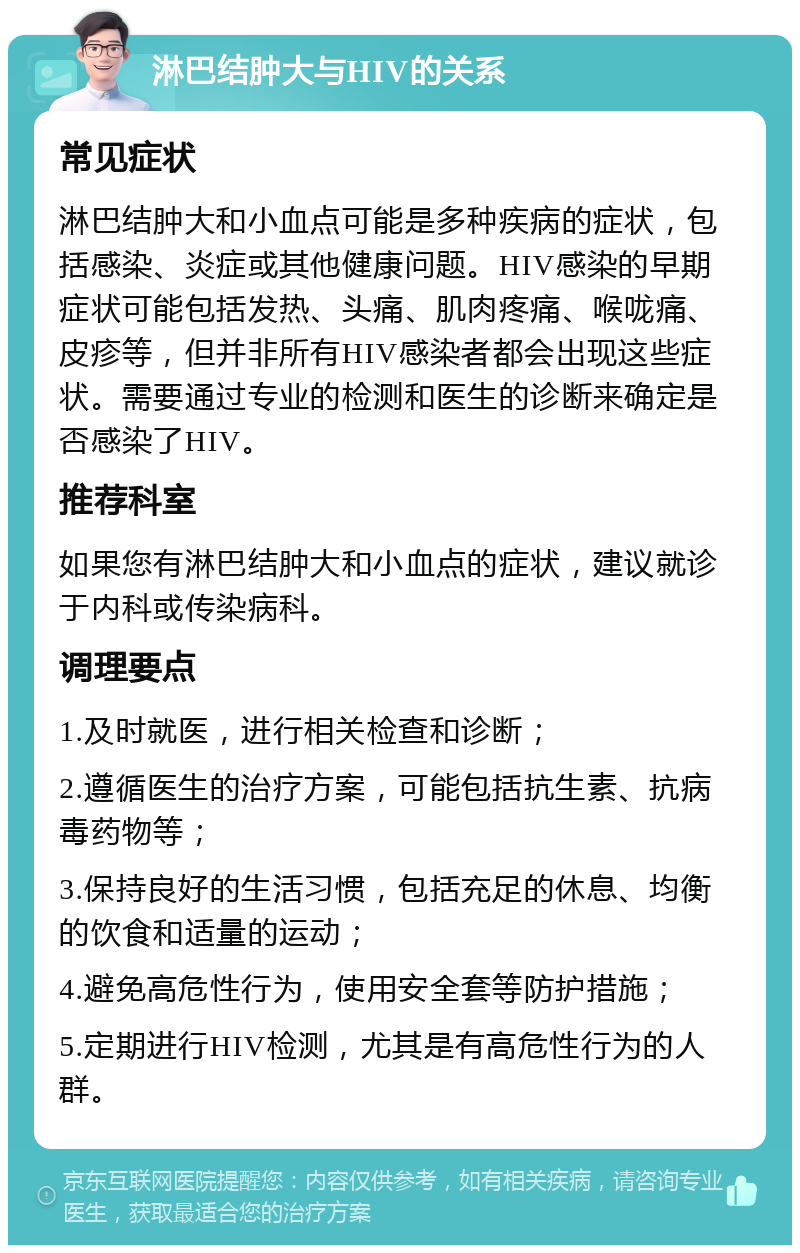 淋巴结肿大与HIV的关系 常见症状 淋巴结肿大和小血点可能是多种疾病的症状，包括感染、炎症或其他健康问题。HIV感染的早期症状可能包括发热、头痛、肌肉疼痛、喉咙痛、皮疹等，但并非所有HIV感染者都会出现这些症状。需要通过专业的检测和医生的诊断来确定是否感染了HIV。 推荐科室 如果您有淋巴结肿大和小血点的症状，建议就诊于内科或传染病科。 调理要点 1.及时就医，进行相关检查和诊断； 2.遵循医生的治疗方案，可能包括抗生素、抗病毒药物等； 3.保持良好的生活习惯，包括充足的休息、均衡的饮食和适量的运动； 4.避免高危性行为，使用安全套等防护措施； 5.定期进行HIV检测，尤其是有高危性行为的人群。