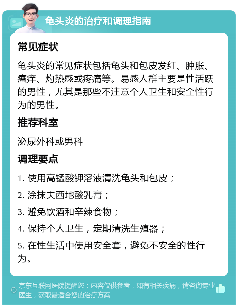 龟头炎的治疗和调理指南 常见症状 龟头炎的常见症状包括龟头和包皮发红、肿胀、瘙痒、灼热感或疼痛等。易感人群主要是性活跃的男性，尤其是那些不注意个人卫生和安全性行为的男性。 推荐科室 泌尿外科或男科 调理要点 1. 使用高锰酸钾溶液清洗龟头和包皮； 2. 涂抹夫西地酸乳膏； 3. 避免饮酒和辛辣食物； 4. 保持个人卫生，定期清洗生殖器； 5. 在性生活中使用安全套，避免不安全的性行为。