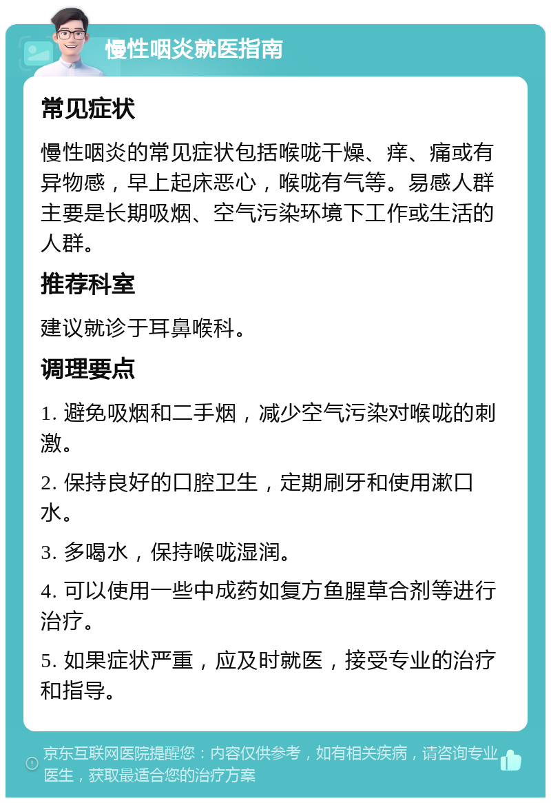 慢性咽炎就医指南 常见症状 慢性咽炎的常见症状包括喉咙干燥、痒、痛或有异物感，早上起床恶心，喉咙有气等。易感人群主要是长期吸烟、空气污染环境下工作或生活的人群。 推荐科室 建议就诊于耳鼻喉科。 调理要点 1. 避免吸烟和二手烟，减少空气污染对喉咙的刺激。 2. 保持良好的口腔卫生，定期刷牙和使用漱口水。 3. 多喝水，保持喉咙湿润。 4. 可以使用一些中成药如复方鱼腥草合剂等进行治疗。 5. 如果症状严重，应及时就医，接受专业的治疗和指导。